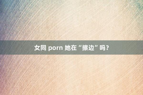 女同 porn 她在“擦边”吗？