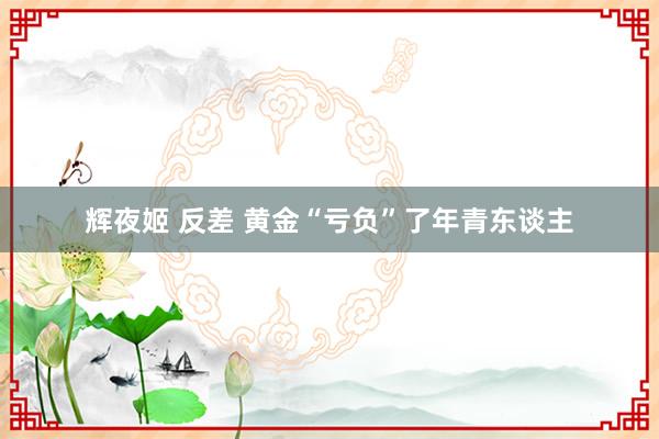辉夜姬 反差 黄金“亏负”了年青东谈主