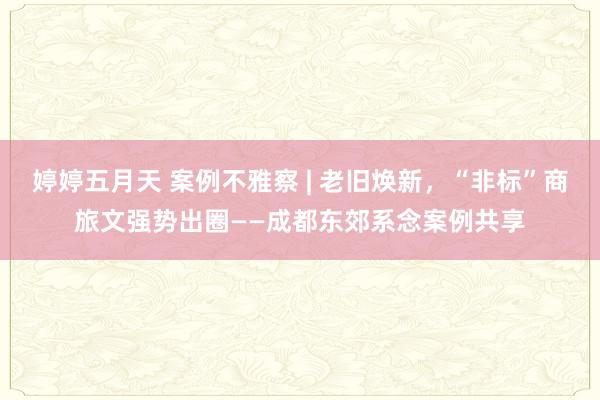 婷婷五月天 案例不雅察 | 老旧焕新，“非标”商旅文强势出圈——成都东郊系念案例共享