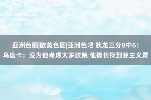 亚洲色图|欧美色图|亚洲色吧 狄龙三分8中6！乌度卡：没为他考虑太多政策 他擅长找到我主义置