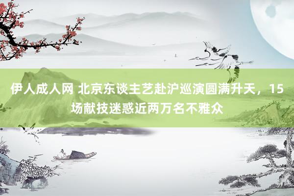 伊人成人网 北京东谈主艺赴沪巡演圆满升天，15场献技迷惑近两万名不雅众