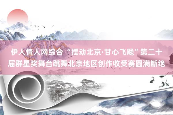 伊人情人网综合 “摆动北京·甘心飞飏”第二十届群星奖舞台跳舞北京地区创作收受赛圆满断绝