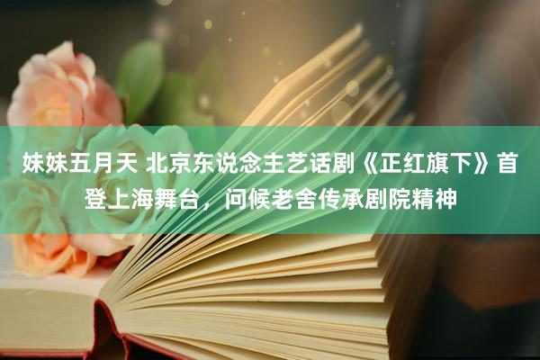 妹妹五月天 北京东说念主艺话剧《正红旗下》首登上海舞台，问候老舍传承剧院精神