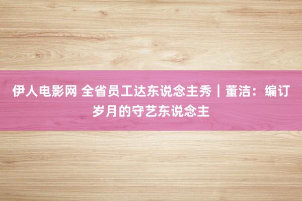 伊人电影网 全省员工达东说念主秀｜董洁：编订岁月的守艺东说念主