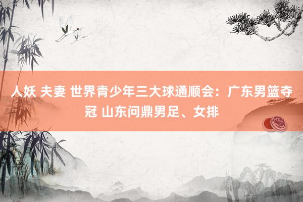 人妖 夫妻 世界青少年三大球通顺会：广东男篮夺冠 山东问鼎男足、女排
