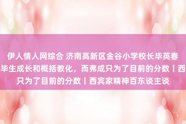伊人情人网综合 济南高新区金谷小学校长毕英春：西宾要关心孩子的毕生成长和概括教化，而弗成只为了目前的分数丨西宾家精神百东谈主谈