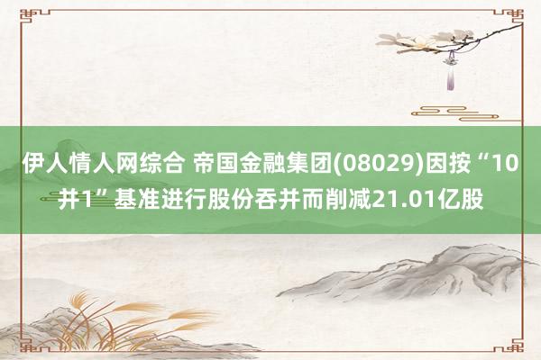 伊人情人网综合 帝国金融集团(08029)因按“10并1”基准进行股份吞并而削减21.01亿股