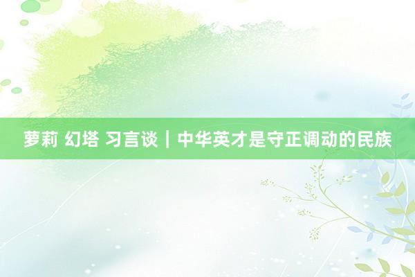萝莉 幻塔 习言谈｜中华英才是守正调动的民族
