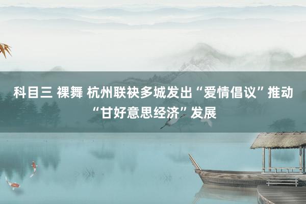 科目三 裸舞 杭州联袂多城发出“爱情倡议”推动“甘好意思经济”发展