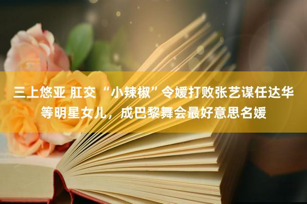 三上悠亚 肛交 “小辣椒”令嫒打败张艺谋任达华等明星女儿，成巴黎舞会最好意思名媛
