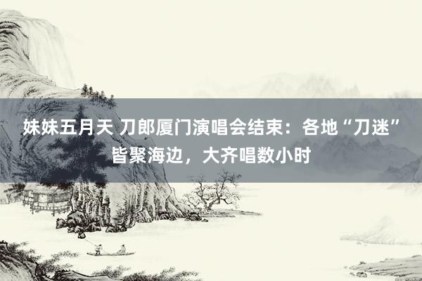 妹妹五月天 刀郎厦门演唱会结束：各地“刀迷”皆聚海边，大齐唱数小时