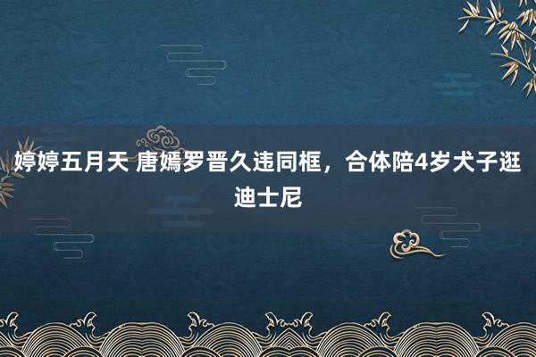婷婷五月天 唐嫣罗晋久违同框，合体陪4岁犬子逛迪士尼