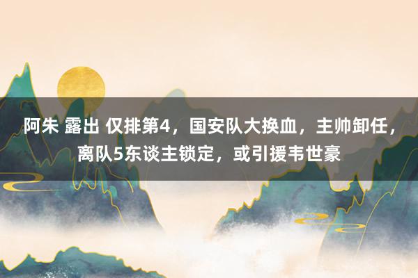 阿朱 露出 仅排第4，国安队大换血，主帅卸任，离队5东谈主锁定，或引援韦世豪