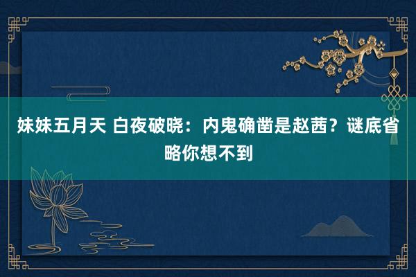 妹妹五月天 白夜破晓：内鬼确凿是赵茜？谜底省略你想不到