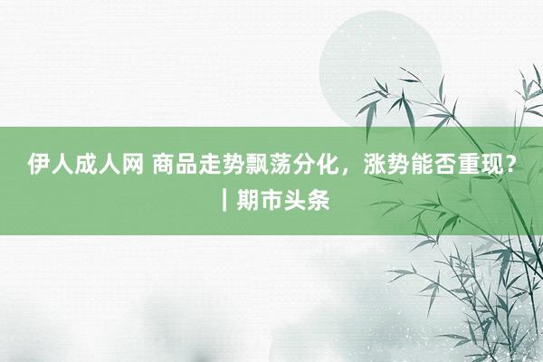 伊人成人网 商品走势飘荡分化，涨势能否重现？｜期市头条