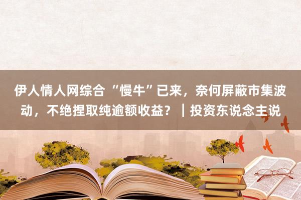 伊人情人网综合 “慢牛”已来，奈何屏蔽市集波动，不绝捏取纯逾额收益？︱投资东说念主说