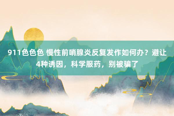 911色色色 慢性前哨腺炎反复发作如何办？避让4种诱因，科学服药，别被骗了