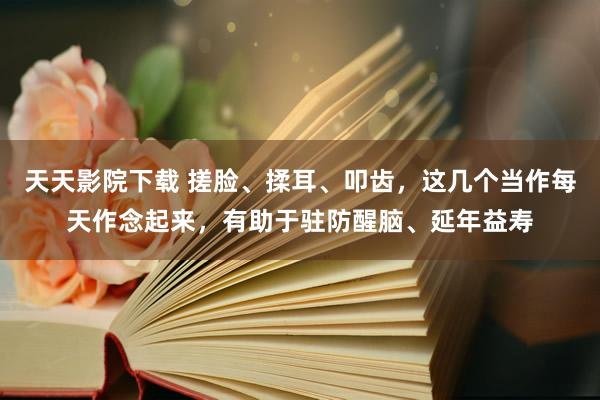 天天影院下载 搓脸、揉耳、叩齿，这几个当作每天作念起来，有助于驻防醒脑、延年益寿