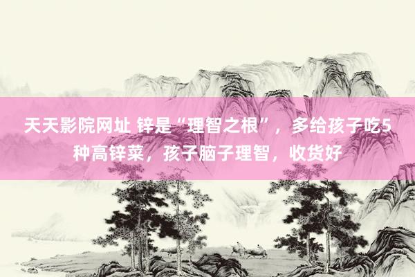 天天影院网址 锌是“理智之根”，多给孩子吃5种高锌菜，孩子脑子理智，收货好