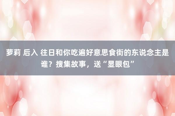 萝莉 后入 往日和你吃遍好意思食街的东说念主是谁？搜集故事，送“显眼包”