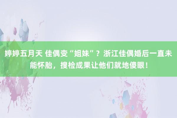 婷婷五月天 佳偶变“姐妹”？浙江佳偶婚后一直未能怀胎，搜检成果让他们就地傻眼！