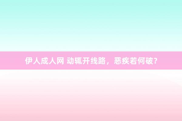 伊人成人网 动辄开线路，恶疾若何破？