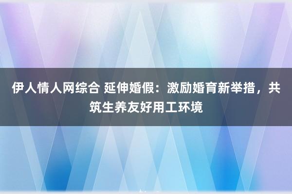 伊人情人网综合 延伸婚假：激励婚育新举措，共筑生养友好用工环境