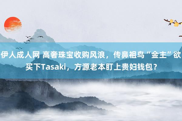 伊人成人网 高奢珠宝收购风浪，传鼻祖鸟“金主”欲买下Tasaki，方源老本盯上贵妇钱包？