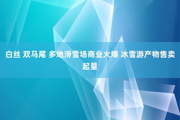 白丝 双马尾 多地滑雪场商业火爆 冰雪游产物售卖起量