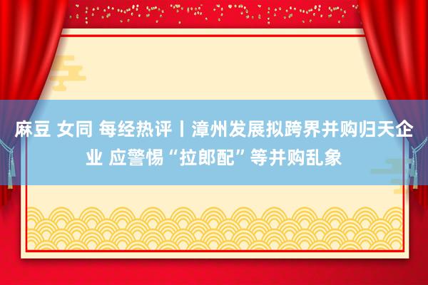 麻豆 女同 每经热评丨漳州发展拟跨界并购归天企业 应警惕“拉郎配”等并购乱象