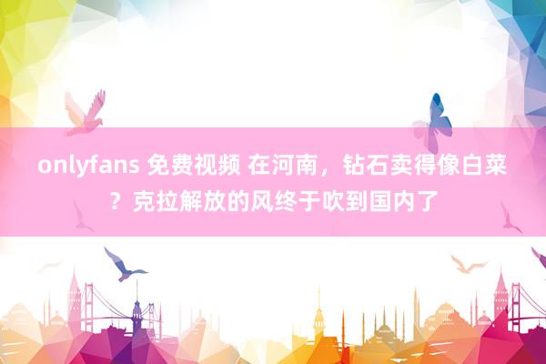 onlyfans 免费视频 在河南，钻石卖得像白菜？克拉解放的风终于吹到国内了
