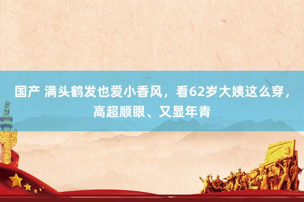 国产 满头鹤发也爱小香风，看62岁大姨这么穿，高超顺眼、又显年青