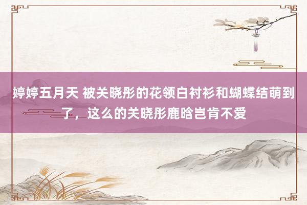婷婷五月天 被关晓彤的花领白衬衫和蝴蝶结萌到了，这么的关晓彤鹿晗岂肯不爱