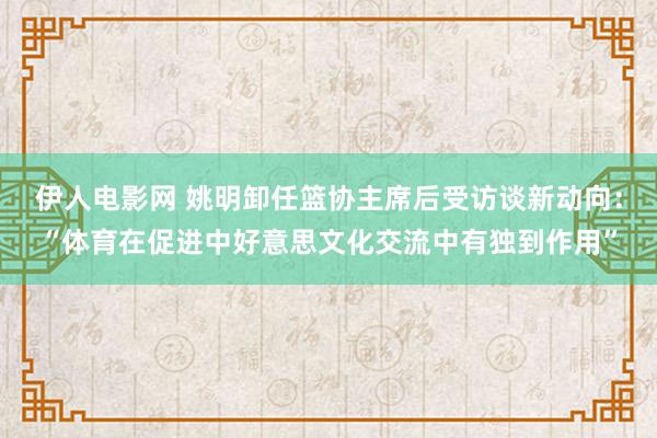 伊人电影网 姚明卸任篮协主席后受访谈新动向：“体育在促进中好意思文化交流中有独到作用”