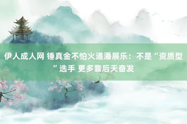 伊人成人网 锤真金不怕火道潘展乐：不是“资质型”选手 更多靠后天奋发