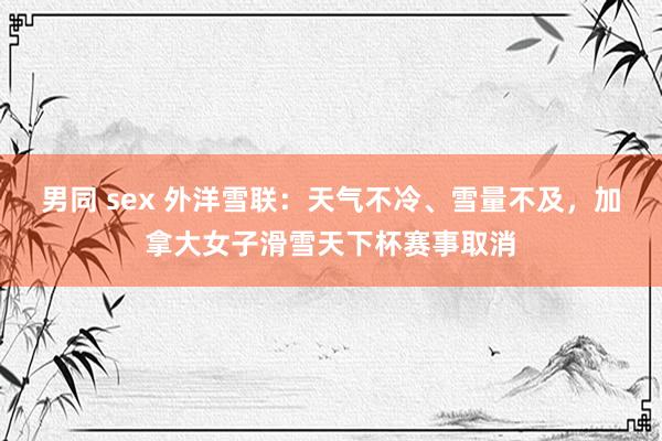 男同 sex 外洋雪联：天气不冷、雪量不及，加拿大女子滑雪天下杯赛事取消
