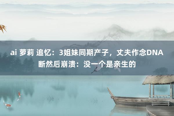 ai 萝莉 追忆：3姐妹同期产子，丈夫作念DNA断然后崩溃：没一个是亲生的