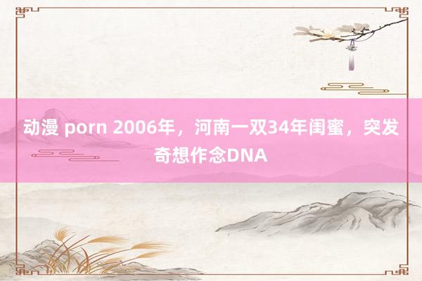 动漫 porn 2006年，河南一双34年闺蜜，突发奇想作念DNA