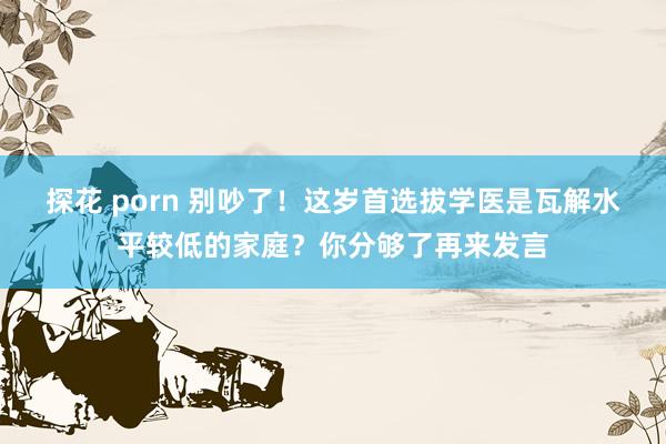 探花 porn 别吵了！这岁首选拔学医是瓦解水平较低的家庭？你分够了再来发言