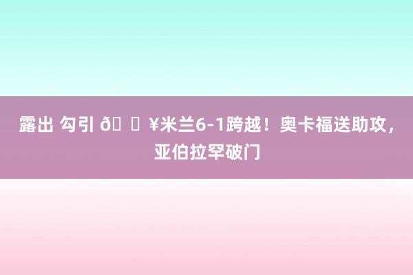 露出 勾引 🔥米兰6-1跨越！奥卡福送助攻，亚伯拉罕破门