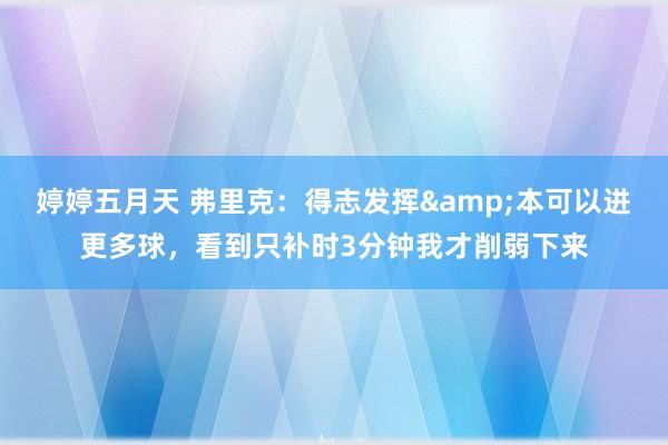 婷婷五月天 弗里克：得志发挥&本可以进更多球，看到只补时3分钟我才削弱下来