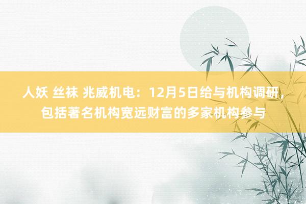 人妖 丝袜 兆威机电：12月5日给与机构调研，包括著名机构宽远财富的多家机构参与