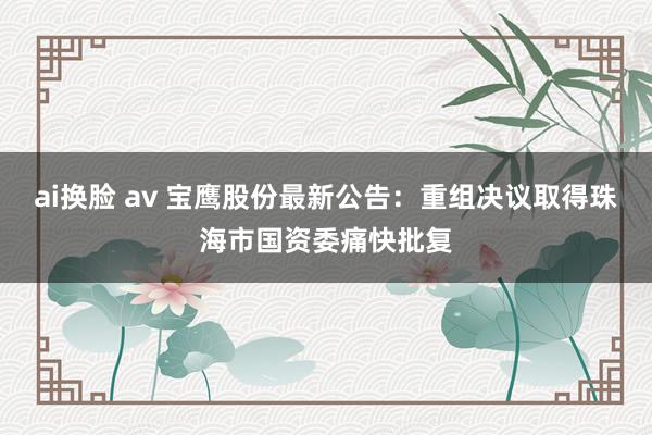 ai换脸 av 宝鹰股份最新公告：重组决议取得珠海市国资委痛快批复