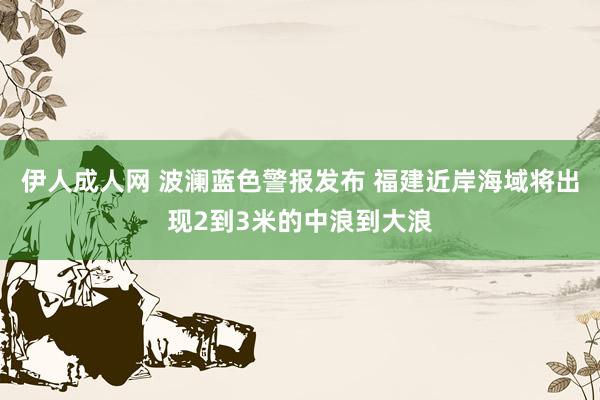 伊人成人网 波澜蓝色警报发布 福建近岸海域将出现2到3米的中浪到大浪
