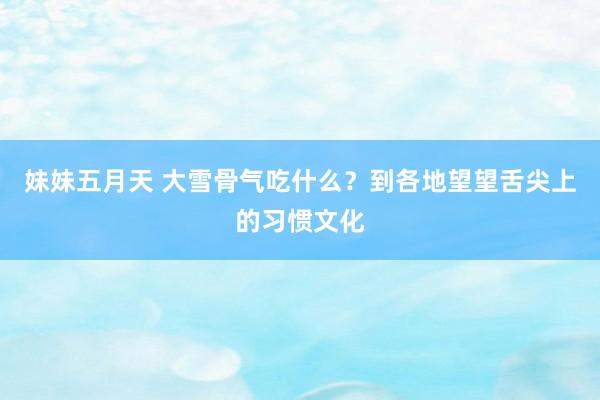 妹妹五月天 大雪骨气吃什么？到各地望望舌尖上的习惯文化