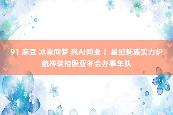 91 麻豆 冰雪同梦 热AI同业 ！星纪魅族实力护航祥瑞控股亚冬会办事车队