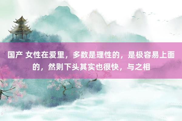 国产 女性在爱里，多数是理性的，是极容易上面的，然则下头其实也很快，与之相