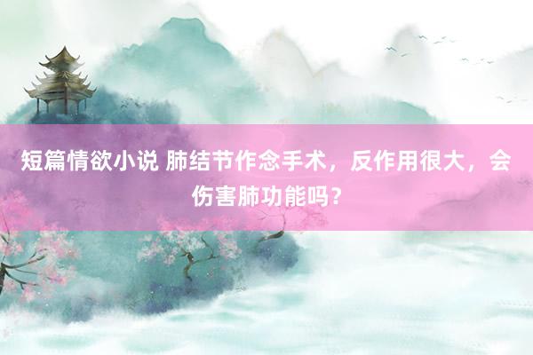短篇情欲小说 肺结节作念手术，反作用很大，会伤害肺功能吗？