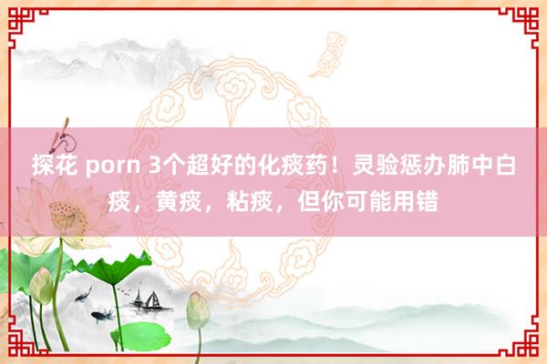 探花 porn 3个超好的化痰药！灵验惩办肺中白痰，黄痰，粘痰，但你可能用错