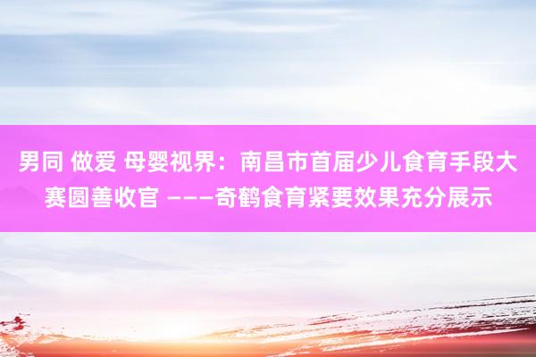 男同 做爱 母婴视界：南昌市首届少儿食育手段大赛圆善收官 ———奇鹤食育紧要效果充分展示
